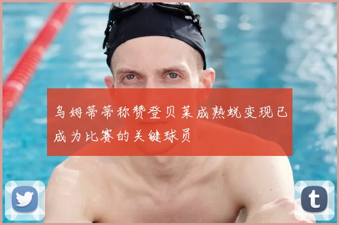 乌姆蒂蒂称赞登贝莱成熟蜕变现已成为比赛的关键球员