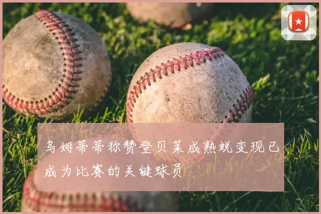 乌姆蒂蒂称赞登贝莱成熟蜕变现已成为比赛的关键球员