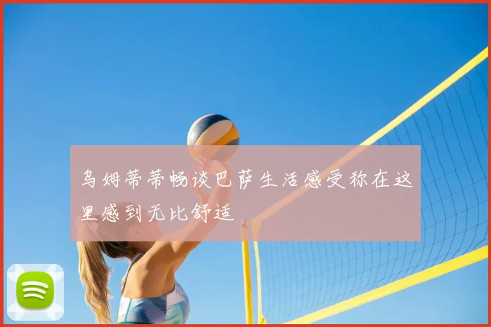 乌姆蒂蒂畅谈巴萨生活感受称在这里感到无比舒适