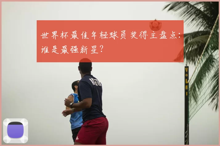 世界杯最佳年轻球员奖得主盘点:谁是最强新星?