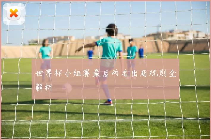 世界杯小组赛最后两名出局规则全解析