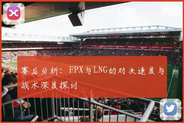 赛后分析：FPX与LNG的对决速度与战术深度探讨