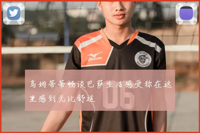 乌姆蒂蒂畅谈巴萨生活感受称在这里感到无比舒适