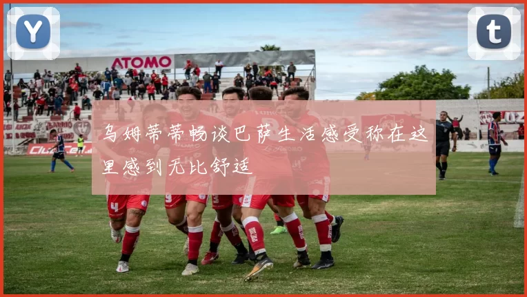 乌姆蒂蒂畅谈巴萨生活感受称在这里感到无比舒适