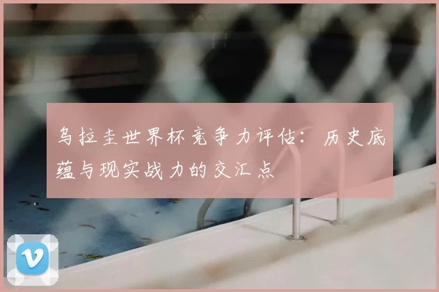 乌拉圭世界杯竞争力评估:历史底蕴与现实战力的交汇点