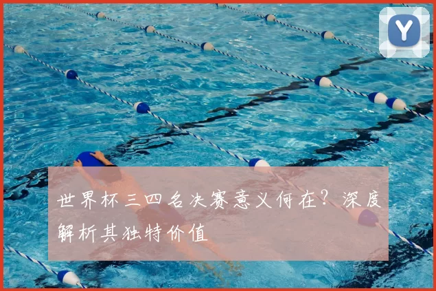 世界杯三四名决赛意义何在?深度解析其独特价值
