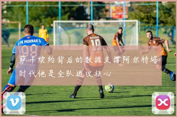 萨卡续约背后的数据支撑阿尔特塔时代他是全队进攻核心