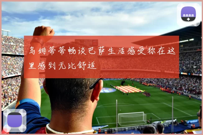 乌姆蒂蒂畅谈巴萨生活感受称在这里感到无比舒适