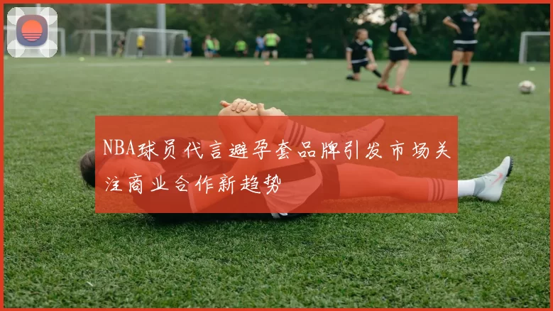 NBA球员代言避孕套品牌引发市场关注商业合作新趋势