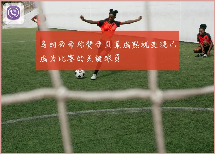 乌姆蒂蒂称赞登贝莱成熟蜕变现已成为比赛的关键球员