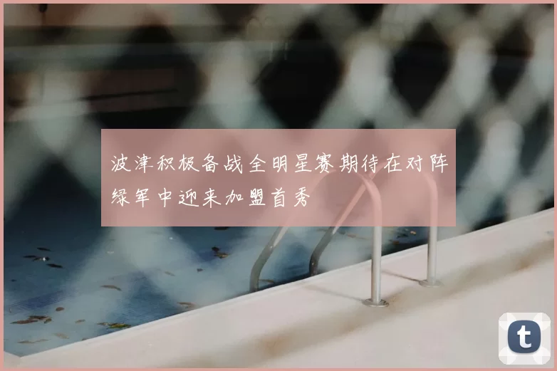 波津积极备战全明星赛期待在对阵绿军中迎来加盟首秀