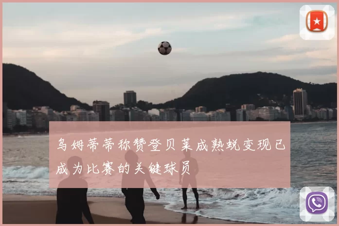 乌姆蒂蒂称赞登贝莱成熟蜕变现已成为比赛的关键球员