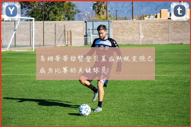 乌姆蒂蒂称赞登贝莱成熟蜕变现已成为比赛的关键球员