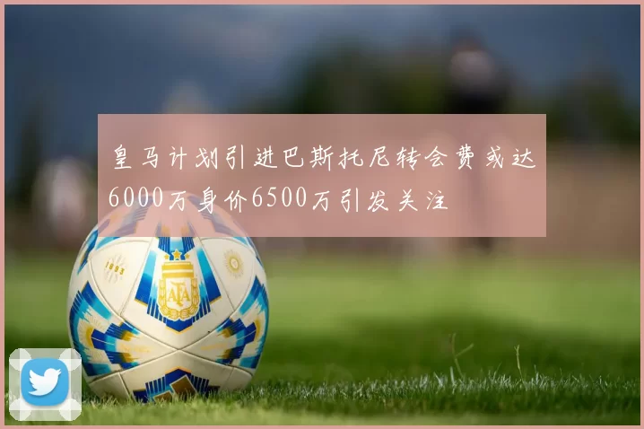 皇马计划引进巴斯托尼转会费或达6000万身价6500万引发关注