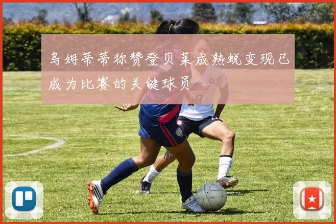 乌姆蒂蒂称赞登贝莱成熟蜕变现已成为比赛的关键球员