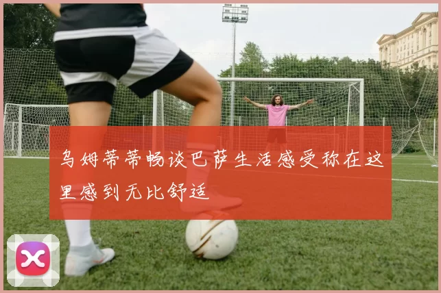 乌姆蒂蒂畅谈巴萨生活感受称在这里感到无比舒适