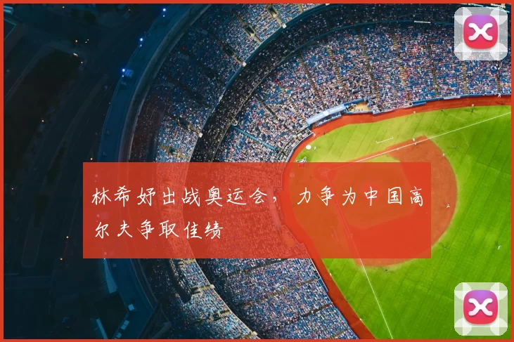 林希妤出战奥运会,力争为中国高尔夫争取佳绩