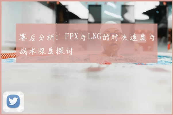 赛后分析：FPX与LNG的对决速度与战术深度探讨