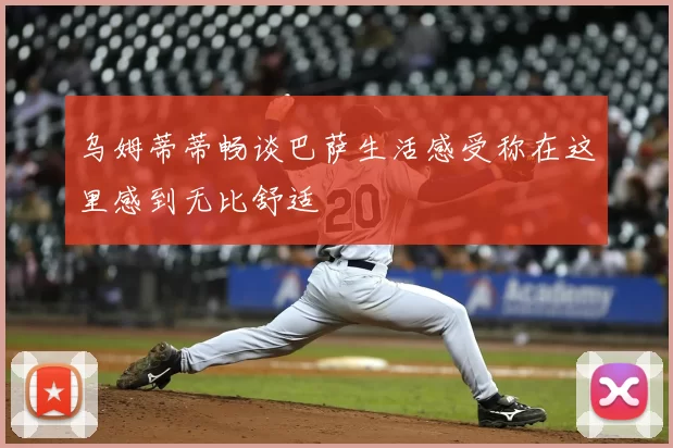 乌姆蒂蒂畅谈巴萨生活感受称在这里感到无比舒适