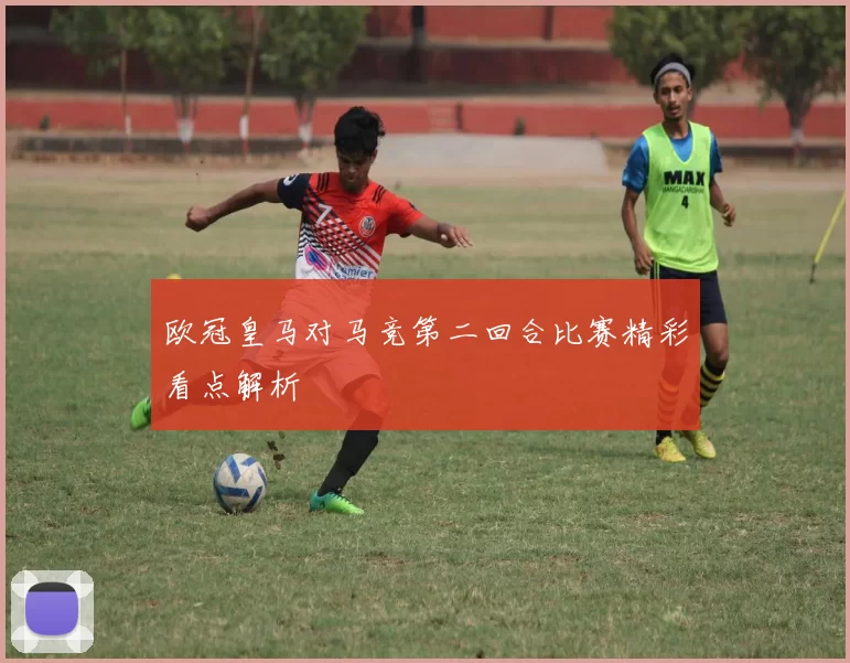 欧冠皇马对马竞第二回合比赛精彩看点解析