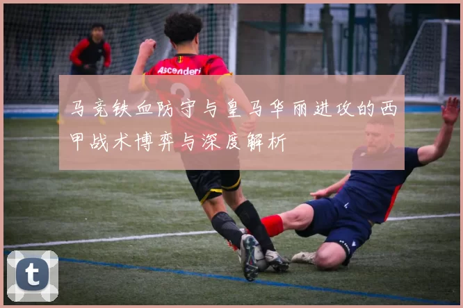 马竞铁血防守与皇马华丽进攻的西甲战术博弈与深度解析