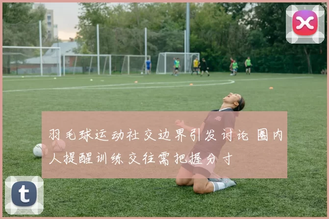 羽毛球运动社交边界引发讨论 圈内人提醒训练交往需把握分寸