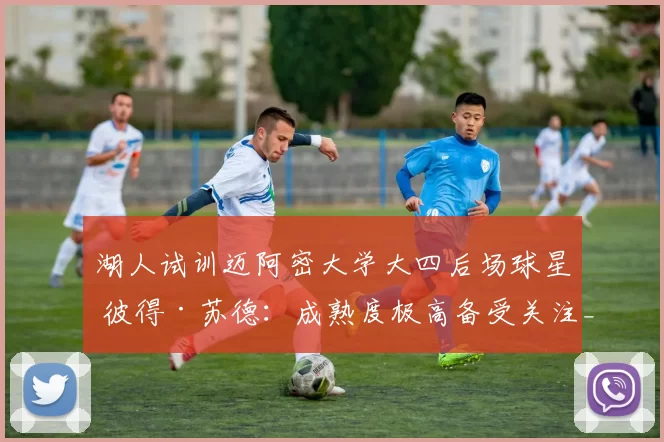 湖人试训迈阿密大学大四后场球星 彼得·苏德:成熟度极高备受关注_能力_球员_时间