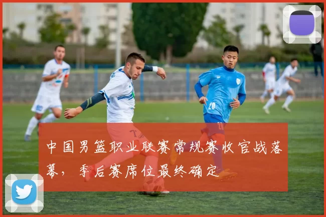 中国男篮职业联赛常规赛收官战落幕，季后赛席位最终确定