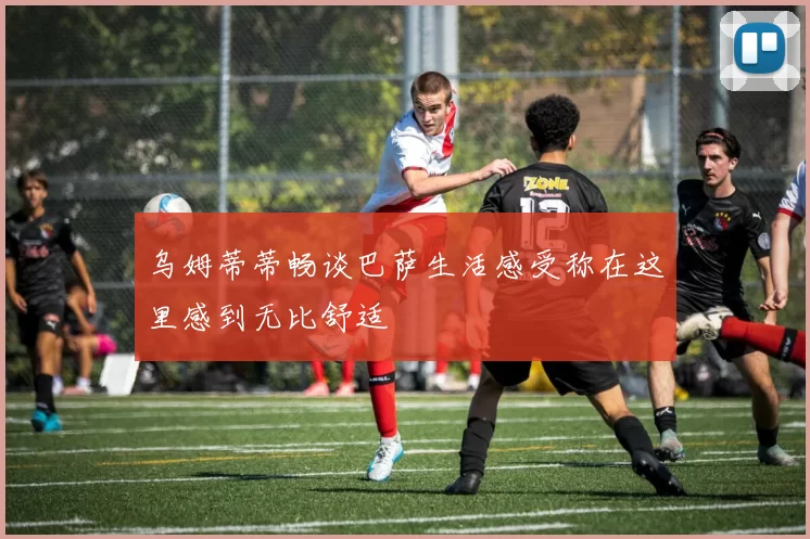 乌姆蒂蒂畅谈巴萨生活感受称在这里感到无比舒适