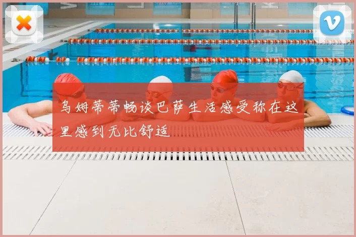 乌姆蒂蒂畅谈巴萨生活感受称在这里感到无比舒适