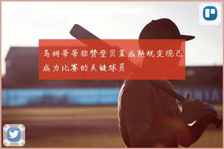 乌姆蒂蒂称赞登贝莱成熟蜕变现已成为比赛的关键球员