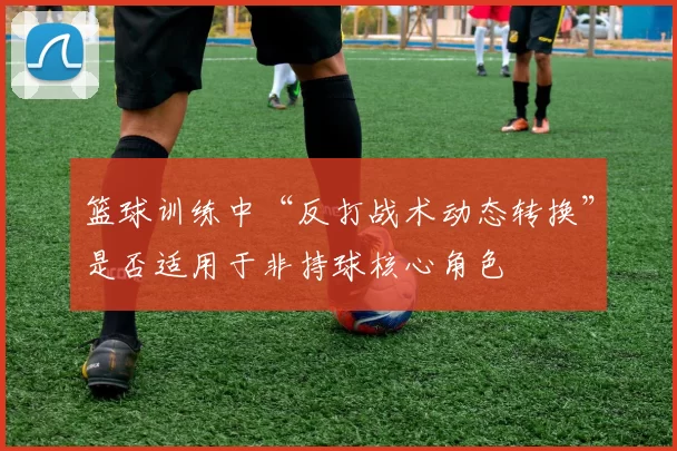篮球训练中“反打战术动态转换”是否适用于非持球核心角色
