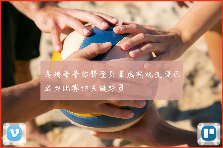 乌姆蒂蒂称赞登贝莱成熟蜕变现已成为比赛的关键球员