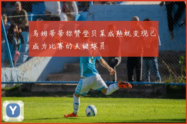 乌姆蒂蒂称赞登贝莱成熟蜕变现已成为比赛的关键球员