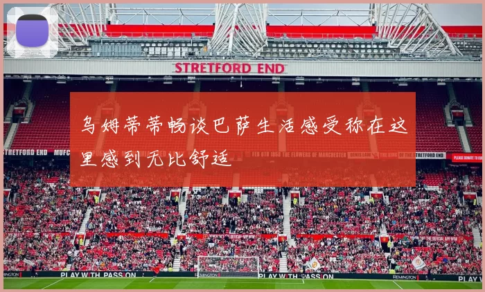 乌姆蒂蒂畅谈巴萨生活感受称在这里感到无比舒适