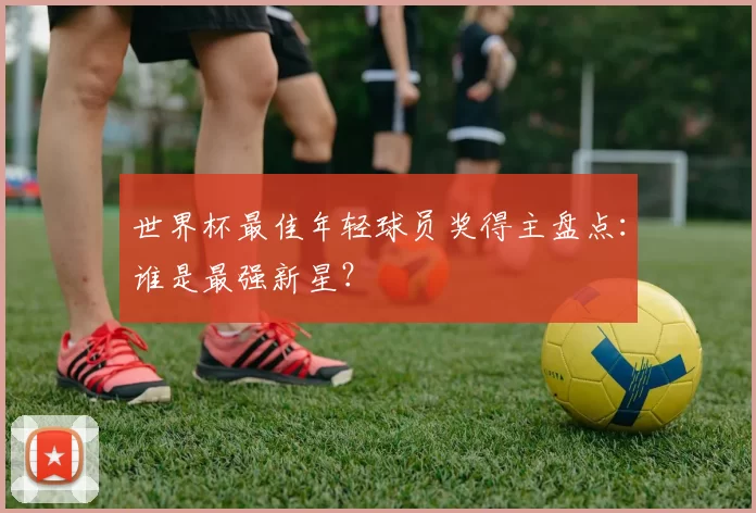 世界杯最佳年轻球员奖得主盘点:谁是最强新星?