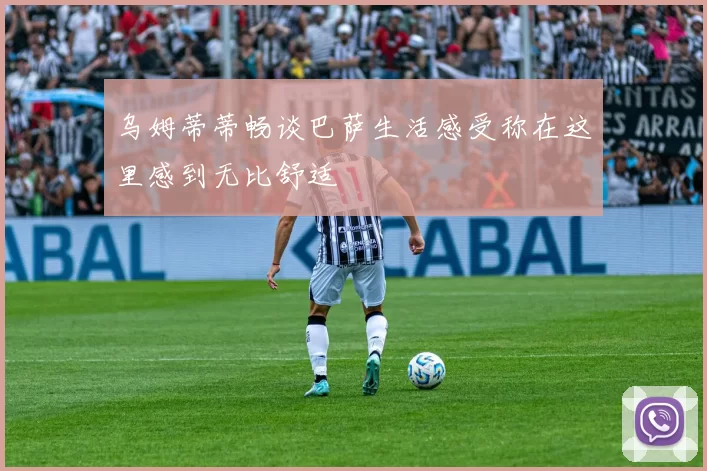 乌姆蒂蒂畅谈巴萨生活感受称在这里感到无比舒适