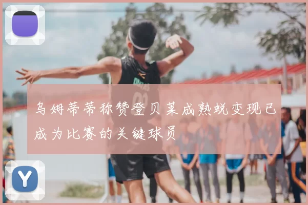 乌姆蒂蒂称赞登贝莱成熟蜕变现已成为比赛的关键球员