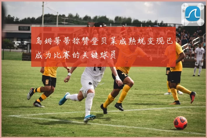 乌姆蒂蒂称赞登贝莱成熟蜕变现已成为比赛的关键球员