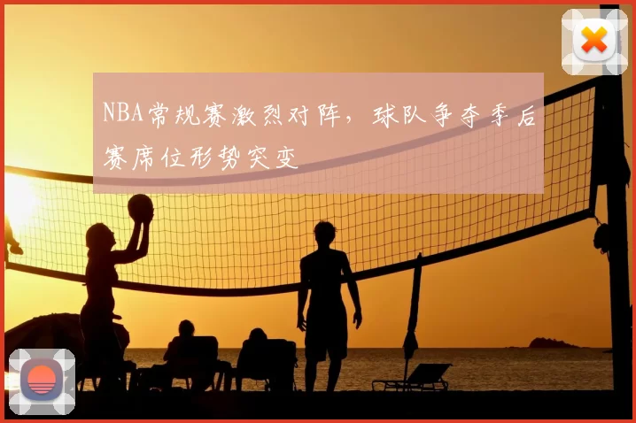 NBA常规赛激烈对阵,球队争夺季后赛席位形势突变