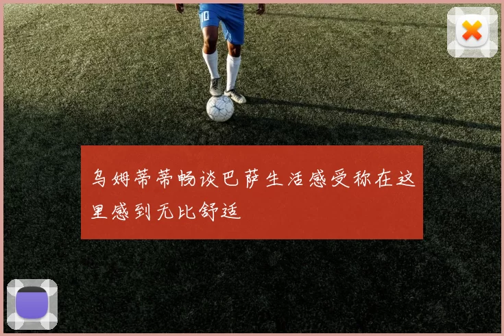 乌姆蒂蒂畅谈巴萨生活感受称在这里感到无比舒适