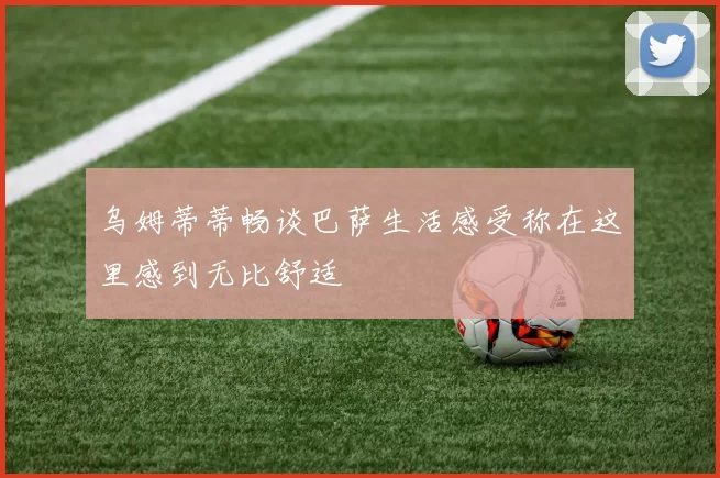 乌姆蒂蒂畅谈巴萨生活感受称在这里感到无比舒适