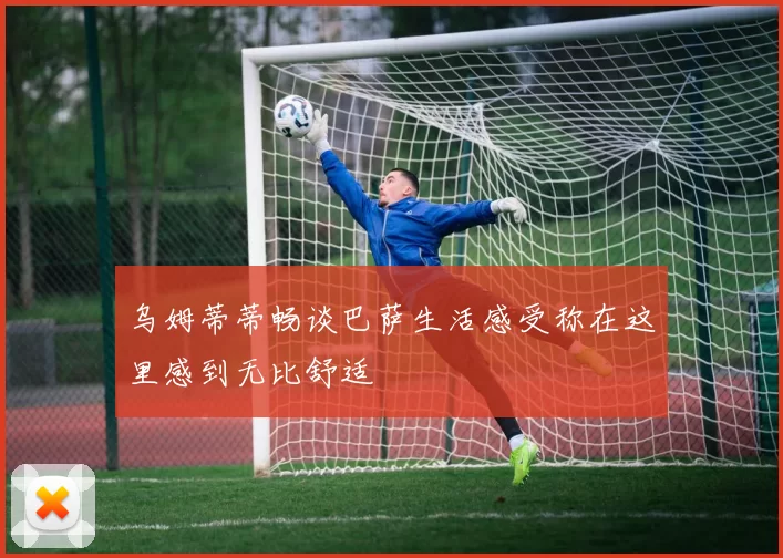乌姆蒂蒂畅谈巴萨生活感受称在这里感到无比舒适