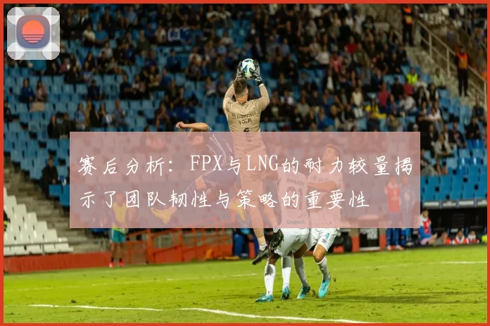 赛后分析：FPX与LNG的耐力较量揭示了团队韧性与策略的重要性