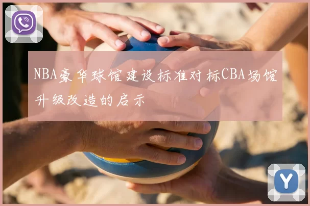 NBA豪华球馆建设标准对标CBA场馆升级改造的启示
