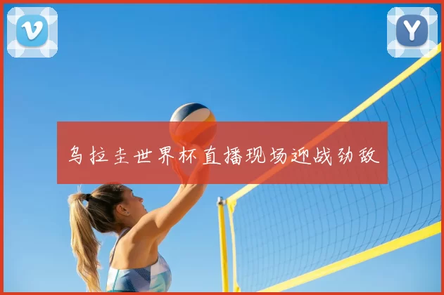 乌拉圭世界杯直播现场迎战劲敌