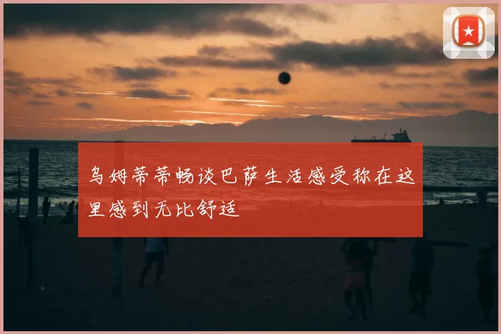 乌姆蒂蒂畅谈巴萨生活感受称在这里感到无比舒适