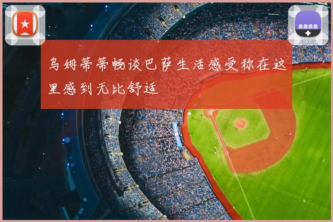 乌姆蒂蒂畅谈巴萨生活感受称在这里感到无比舒适