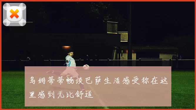 乌姆蒂蒂畅谈巴萨生活感受称在这里感到无比舒适
