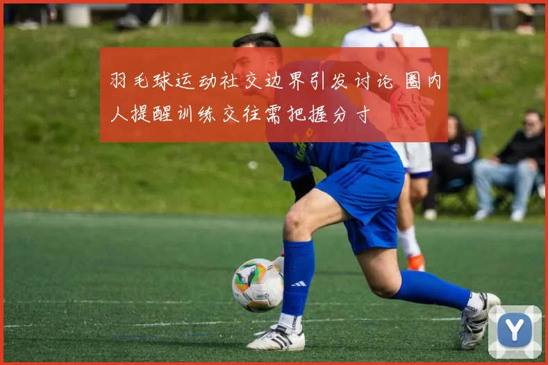 羽毛球运动社交边界引发讨论 圈内人提醒训练交往需把握分寸